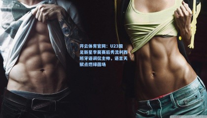 开云体育官网：U23国足新星李昊赛后秀流利西班牙语调侃主帅，语言天赋点燃绿茵场