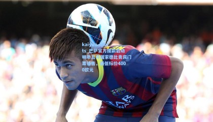 kaiyun sports_巴萨官方提前启动明年五月国家德比贵宾门票销售，最低标价4000欧元