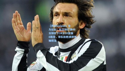 【开云kaiyun】全力以赴！杜兰特打满48分钟砍下24分10篮板8助攻，率队险胜演绎领袖担当